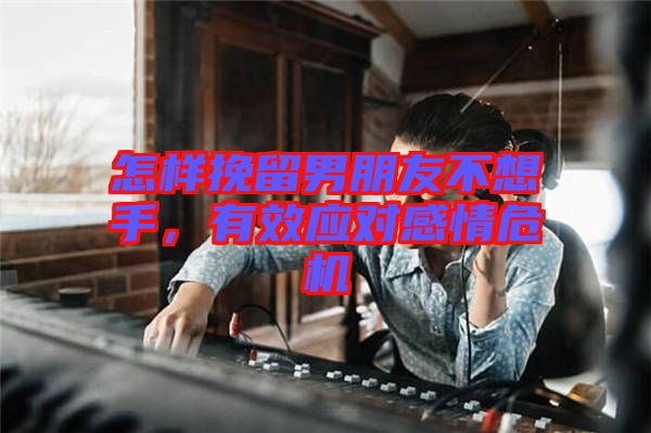 怎樣挽留男朋友不想手，有效應(yīng)對感情危機