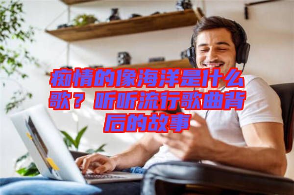 癡情的像海洋是什么歌？聽(tīng)聽(tīng)流行歌曲背后的故事