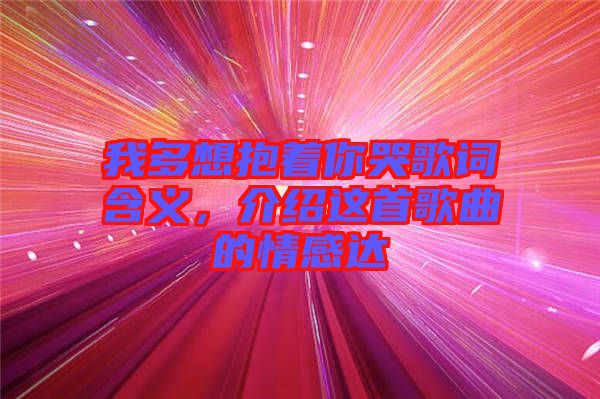 我多想抱著你哭歌詞含義，介紹這首歌曲的情感達(dá)