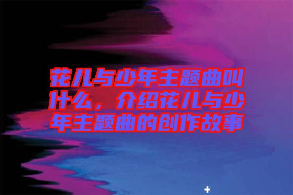 花兒與少年主題曲叫什么，介紹花兒與少年主題曲的創(chuàng)作故事