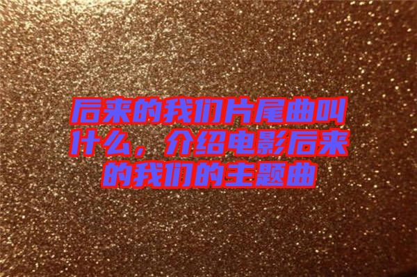 后來的我們片尾曲叫什么，介紹電影后來的我們的主題曲