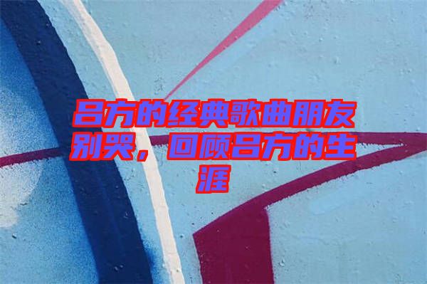 呂方的經(jīng)典歌曲朋友別哭，回顧呂方的生涯