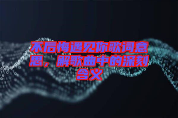 不后悔遇見你歌詞意思，解歌曲中的深刻含義