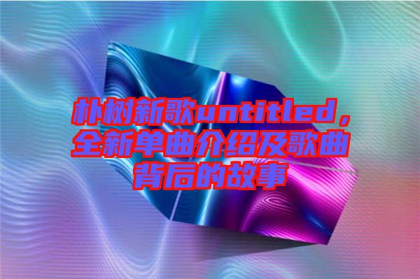 樸樹新歌untitled，全新單曲介紹及歌曲背后的故事