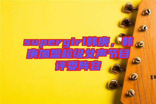 supergirl韓庚，韓庚加盟超級(jí)女聲節(jié)目評(píng)委陣容