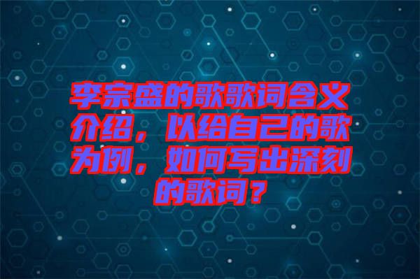 李宗盛的歌歌詞含義介紹，以給自己的歌為例，如何寫出深刻的歌詞？