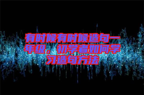 有時候有時候造句一年級，初學(xué)者如何學(xué)習(xí)造句方法