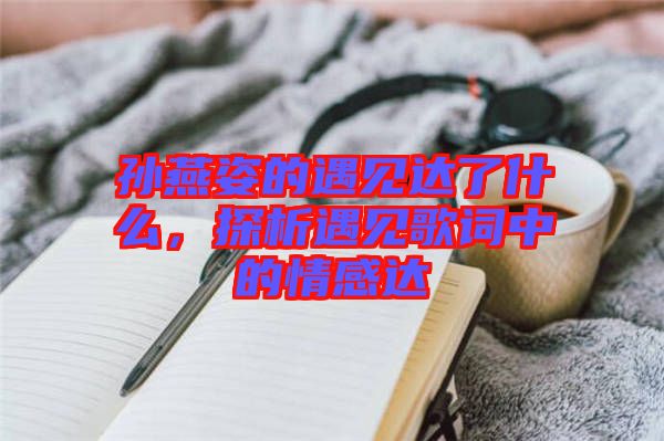 孫燕姿的遇見達了什么，探析遇見歌詞中的情感達