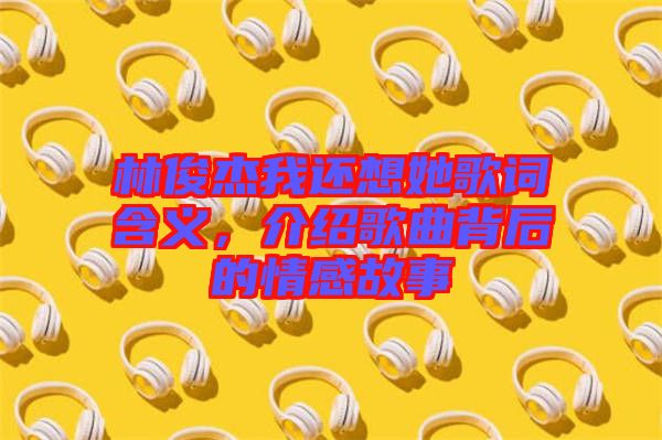 林俊杰我還想她歌詞含義，介紹歌曲背后的情感故事