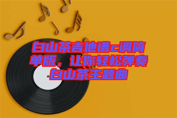 白山茶吉他譜c調(diào)簡(jiǎn)單版，讓你輕松彈奏白山茶主題曲