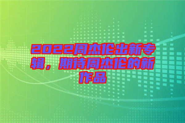 2022周杰倫出新專輯，期待周杰倫的新作品