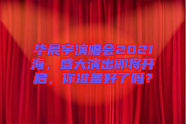 華晨宇演唱會(huì)2021海，盛大演出即將開(kāi)啟，你準(zhǔn)備好了嗎？