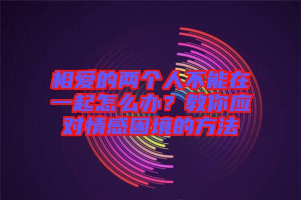 相愛的兩個(gè)人不能在一起怎么辦？教你應(yīng)對(duì)情感困境的方法