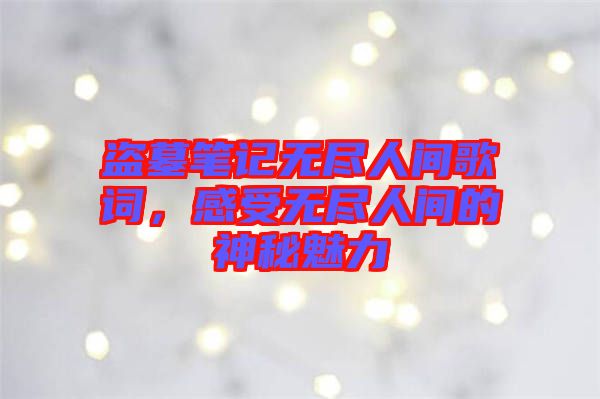 盜墓筆記無盡人間歌詞，感受無盡人間的神秘魅力