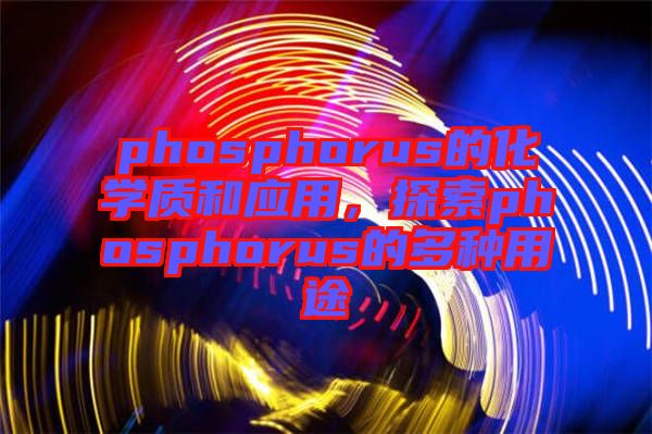 phosphorus的化學(xué)質(zhì)和應(yīng)用，探索phosphorus的多種用途