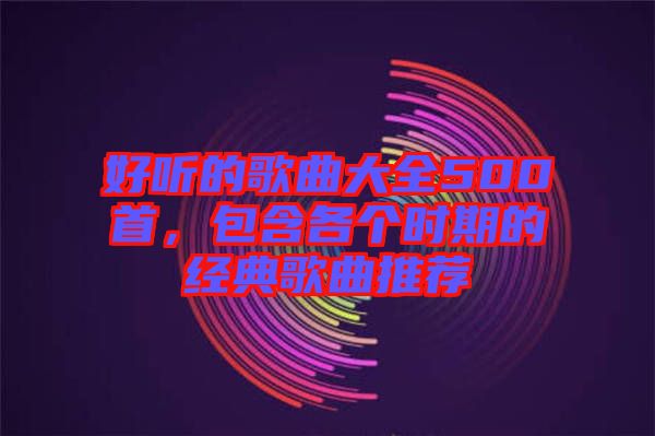 好聽的歌曲大全500首，包含各個時期的經(jīng)典歌曲推薦