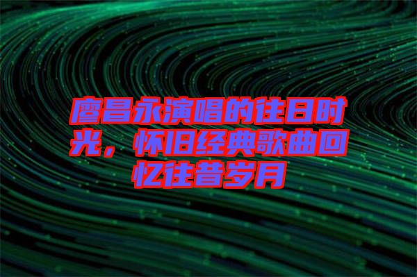 廖昌永演唱的往日時光，懷舊經(jīng)典歌曲回憶往昔歲月