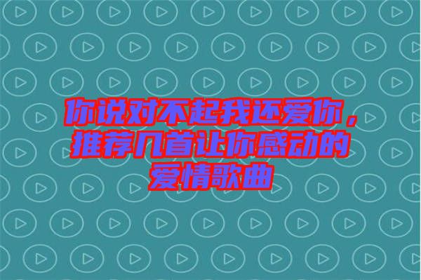 你說對不起我還愛你，推薦幾首讓你感動的愛情歌曲