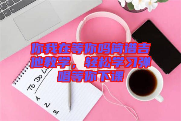 你我在等你嗎簡譜吉他教學(xué)，輕松學(xué)習(xí)彈唱等你下課