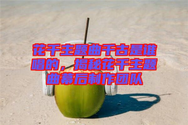 花千主題曲千古是誰唱的，揭秘花千主題曲幕后制作團(tuán)隊