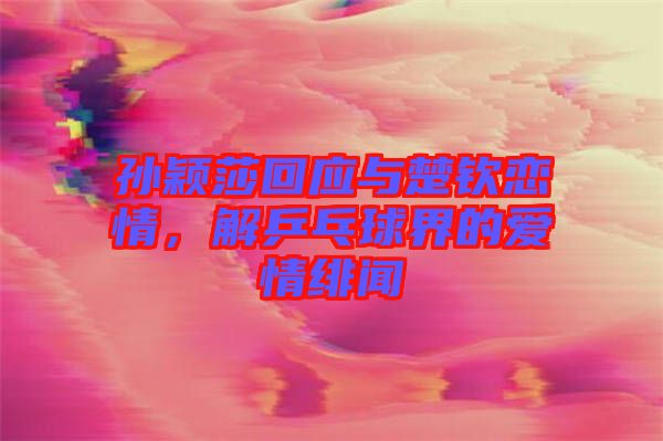 孫穎莎回應(yīng)與楚欽戀情，解乒乓球界的愛情緋聞