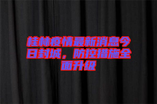 桂林疫情最新消息今日封城，防控措施全面升級