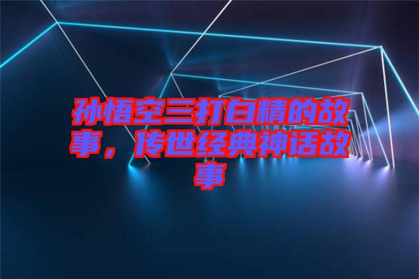 孫悟空三打白精的故事，傳世經典神話故事