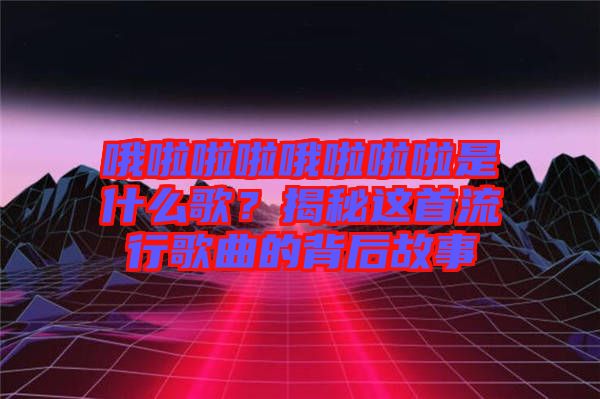 哦啦啦啦哦啦啦啦是什么歌？揭秘這首流行歌曲的背后故事