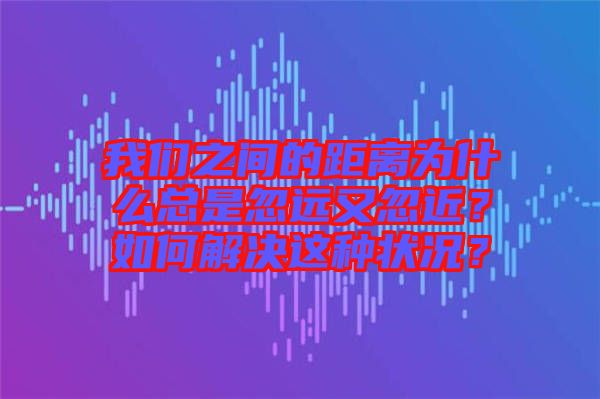 我們之間的距離為什么總是忽遠又忽近？如何解決這種狀況？