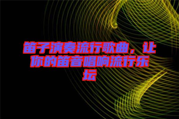 笛子演奏流行歌曲，讓你的笛音唱響流行樂(lè)壇