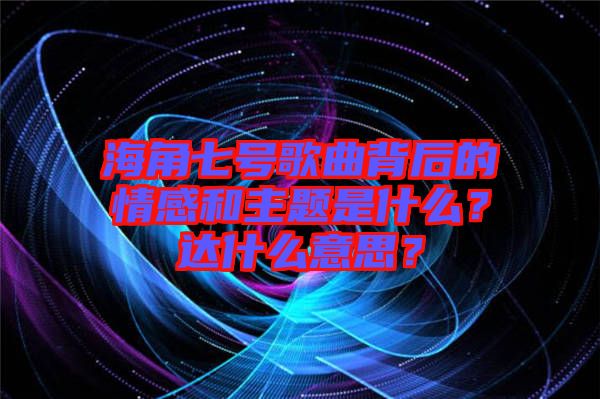 海角七號(hào)歌曲背后的情感和主題是什么？達(dá)什么意思？