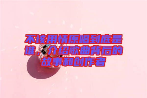 不該用情原唱到底是誰，介紹歌曲背后的故事和創(chuàng)作者