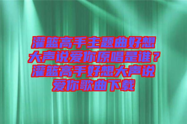 灌籃高手主題曲好想大聲說(shuō)愛(ài)你原唱是誰(shuí)？灌籃高手好想大聲說(shuō)愛(ài)你歌曲下載