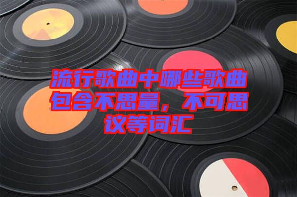 流行歌曲中哪些歌曲包含不思量，不可思議等詞匯