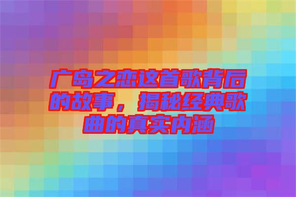 廣島之戀這首歌背后的故事，揭秘經(jīng)典歌曲的真實內(nèi)涵