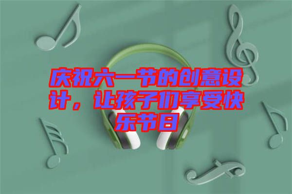 慶祝六一節(jié)的創(chuàng)意設(shè)計，讓孩子們享受快樂節(jié)日