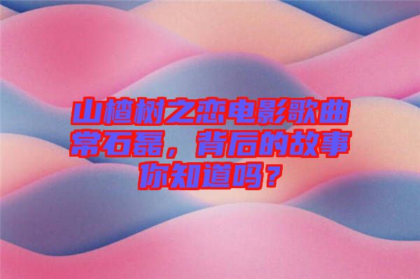 山楂樹之戀電影歌曲常石磊，背后的故事你知道嗎？