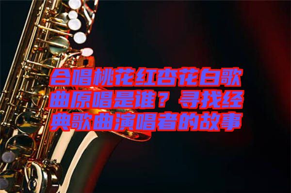 合唱桃花紅杏花白歌曲原唱是誰(shuí)？尋找經(jīng)典歌曲演唱者的故事