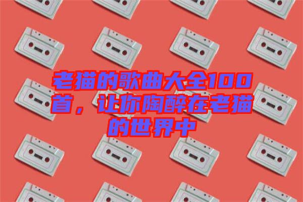 老貓的歌曲大全100首，讓你陶醉在老貓的世界中