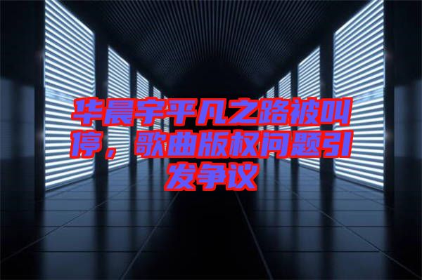 華晨宇平凡之路被叫停，歌曲版權問題引發(fā)爭議