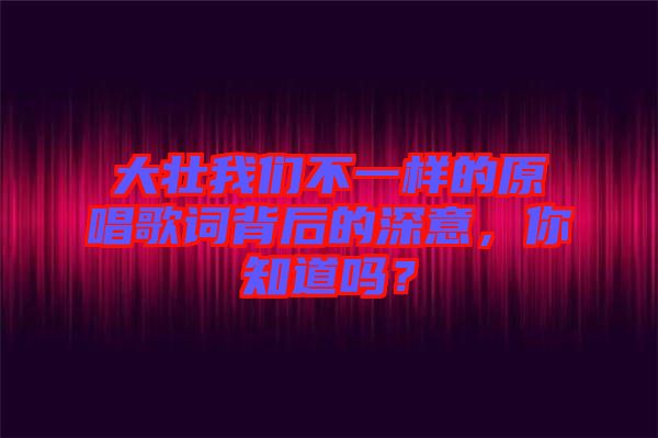 大壯我們不一樣的原唱歌詞背后的深意，你知道嗎？