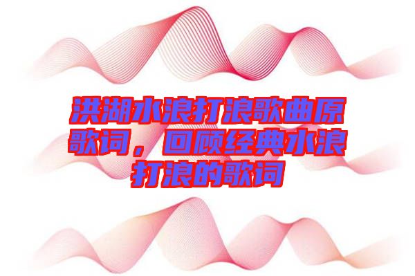 洪湖水浪打浪歌曲原歌詞，回顧經(jīng)典水浪打浪的歌詞