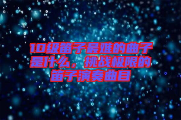 10級笛子最難的曲子是什么，挑戰(zhàn)極限的笛子演奏曲目