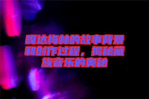 嘎達(dá)梅林的故事背景和創(chuàng)作過程，揭秘藏族音樂的奧秘