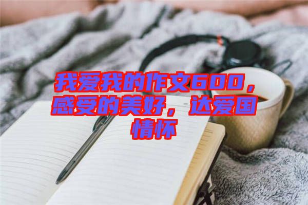 我愛我的作文600，感受的美好，達(dá)愛國情懷