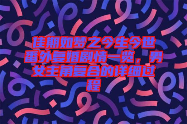 佳期如夢之今生今世番外復(fù)婚劇情一覽，男女主角復(fù)合的詳細(xì)過程