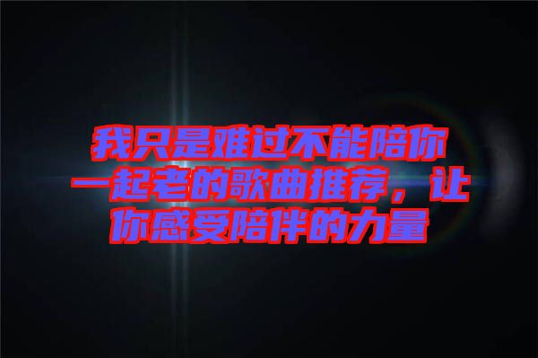 我只是難過不能陪你一起老的歌曲推薦，讓你感受陪伴的力量