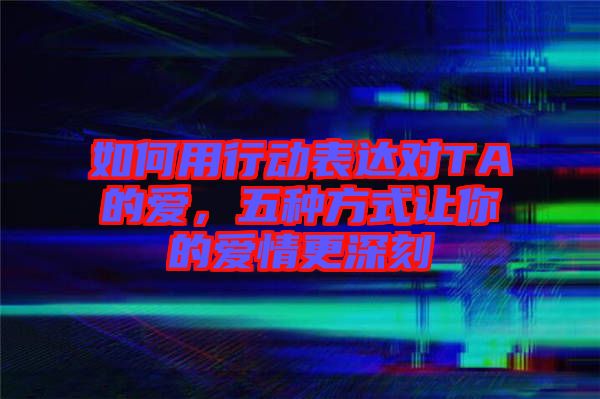 如何用行動表達(dá)對TA的愛，五種方式讓你的愛情更深刻