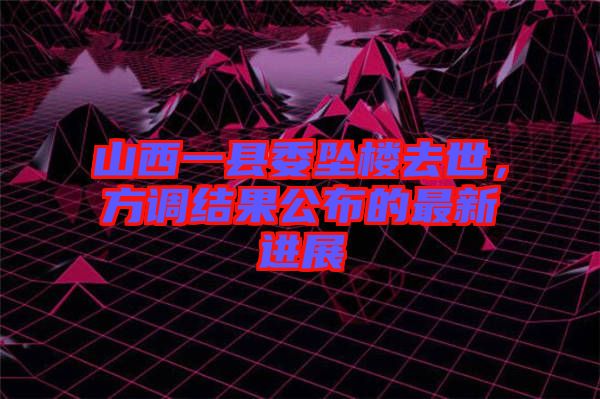 山西一縣委墜樓去世，方調結果公布的最新進展