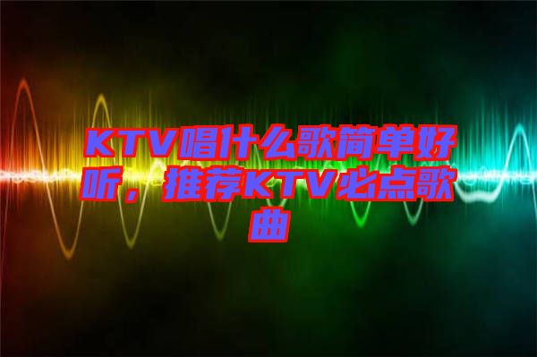 KTV唱什么歌簡單好聽，推薦KTV必點歌曲